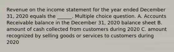 Revenue on the income statement for the year ended December 31, 2020 equals the ______. Multiple choice question. A. Accounts Receivable balance in the December 31, 2020 balance sheet B. amount of cash collected from customers during 2020 C. amount recognized by selling goods or services to customers during 2020