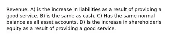 Revenue: A) is the increase in liabilities as a result of providing a good service. B) is the same as cash. C) Has the same normal balance as all asse<a href='https://www.questionai.com/knowledge/k7x83BRk9p-t-accounts' class='anchor-knowledge'>t accounts</a>. D) Is the increase in shareholder's equity as a result of providing a good service.