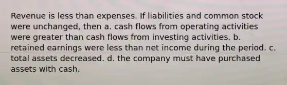 Revenue is less than expenses. If liabilities and common stock were unchanged, then a. cash flows from operating activities were greater than cash flows from investing activities. b. retained earnings were less than net income during the period. c. total assets decreased. d. the company must have purchased assets with cash.