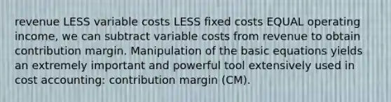 revenue LESS variable costs LESS fixed costs EQUAL operating income, we can subtract variable costs from revenue to obtain contribution margin. Manipulation of the basic equations yields an extremely important and powerful tool extensively used in cost accounting: contribution margin (CM).