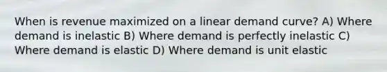 When is revenue maximized on a linear demand curve? A) Where demand is inelastic B) Where demand is perfectly inelastic C) Where demand is elastic D) Where demand is unit elastic