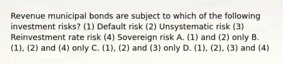 Revenue municipal bonds are subject to which of the following investment risks? (1) Default risk (2) Unsystematic risk (3) Reinvestment rate risk (4) Sovereign risk A. (1) and (2) only B. (1), (2) and (4) only C. (1), (2) and (3) only D. (1), (2), (3) and (4)