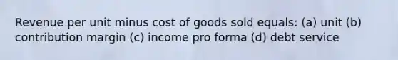 Revenue per unit minus cost of goods sold equals: (a) unit (b) contribution margin (c) income pro forma (d) debt service