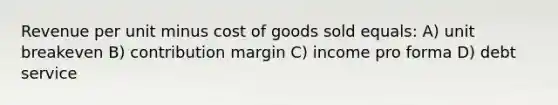 Revenue per unit minus cost of goods sold equals: A) unit breakeven B) contribution margin C) income pro forma D) debt service