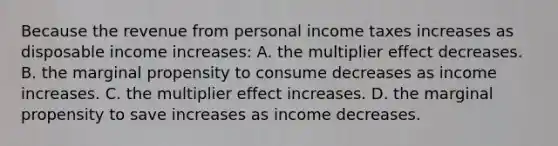 Because the revenue from personal income taxes increases as disposable income increases: A. the multiplier effect decreases. B. the marginal propensity to consume decreases as income increases. C. the multiplier effect increases. D. the marginal propensity to save increases as income decreases.