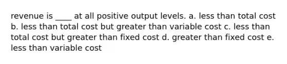 revenue is ____ at all positive output levels. a. less than total cost b. less than total cost but greater than variable cost c. less than total cost but greater than fixed cost d. greater than fixed cost e. less than variable cost