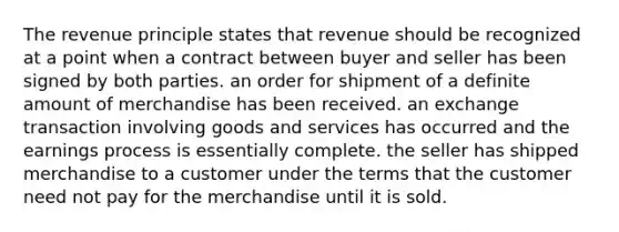 The revenue principle states that revenue should be recognized at a point when a contract between buyer and seller has been signed by both parties. an order for shipment of a definite amount of merchandise has been received. an exchange transaction involving goods and services has occurred and the earnings process is essentially complete. the seller has shipped merchandise to a customer under the terms that the customer need not pay for the merchandise until it is sold.