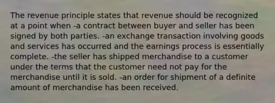 The revenue principle states that revenue should be recognized at a point when -a contract between buyer and seller has been signed by both parties. -an exchange transaction involving goods and services has occurred and the earnings process is essentially complete. -the seller has shipped merchandise to a customer under the terms that the customer need not pay for the merchandise until it is sold. -an order for shipment of a definite amount of merchandise has been received.