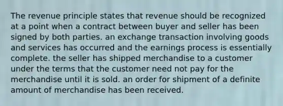 The revenue principle states that revenue should be recognized at a point when a contract between buyer and seller has been signed by both parties. an exchange transaction involving goods and services has occurred and the earnings process is essentially complete. the seller has shipped merchandise to a customer under the terms that the customer need not pay for the merchandise until it is sold. an order for shipment of a definite amount of merchandise has been received.