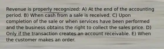 Revenue is properly recognized: A) At the end of the accounting period. B) When cash from a sale is received. C) Upon completion of the sale or when services have been performed and the business obtains the right to collect the sales price. D) Only if the transaction creates an account receivable. E) When the customer makes an order.