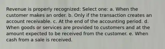 Revenue is properly recognized: Select one: a. When the customer makes an order. b. Only if the transaction creates an account receivable. c. At the end of the accounting period. d. When goods or services are provided to customers and at the amount expected to be received from the customer. e. When cash from a sale is received.