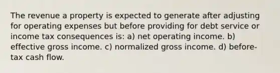 The revenue a property is expected to generate after adjusting for operating expenses but before providing for debt service or income tax consequences is: a) net operating income. b) effective gross income. c) normalized gross income. d) before-tax cash flow.