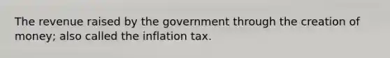 The revenue raised by the government through the creation of money; also called the inflation tax.