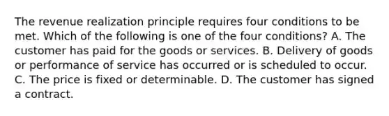 The revenue realization principle requires four conditions to be met. Which of the following is one of the four conditions? A. The customer has paid for the goods or services. B. Delivery of goods or performance of service has occurred or is scheduled to occur. C. The price is fixed or determinable. D. The customer has signed a contract.