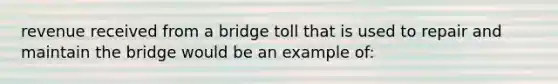 revenue received from a bridge toll that is used to repair and maintain the bridge would be an example of: