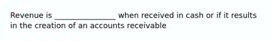 Revenue is ________________ when received in cash or if it results in the creation of an accounts receivable