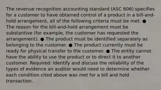 The revenue recognition accounting standard (ASC 606) specifies for a customer to have obtained control of a product in a bill-and-hold arrangement, all of the following criteria must be met: ● The reason for the bill-and-hold arrangement must be substantive (for example, the customer has requested the arrangement). ● The product must be identified separately as belonging to the customer. ● The product currently must be ready for physical transfer to the customer. ● The entity cannot have the ability to use the product or to direct it to another customer. Required: Identify and discuss the reliability of the types of evidence an auditor would need to determine whether each condition cited above was met for a bill and hold transaction.