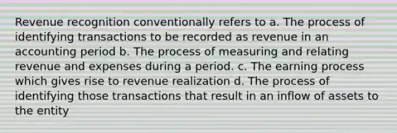 Revenue recognition conventionally refers to a. The process of identifying transactions to be recorded as revenue in an accounting period b. The process of measuring and relating revenue and expenses during a period. c. The earning process which gives rise to revenue realization d. The process of identifying those transactions that result in an inflow of assets to the entity