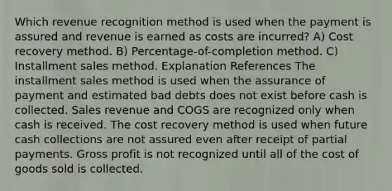 Which revenue recognition method is used when the payment is assured and revenue is earned as costs are incurred? A) Cost recovery method. B) Percentage-of-completion method. C) Installment sales method. Explanation References The installment sales method is used when the assurance of payment and estimated bad debts does not exist before cash is collected. Sales revenue and COGS are recognized only when cash is received. The cost recovery method is used when future cash collections are not assured even after receipt of partial payments. <a href='https://www.questionai.com/knowledge/klIB6Lsdwh-gross-profit' class='anchor-knowledge'>gross profit</a> is not recognized until all of the cost of goods sold is collected.