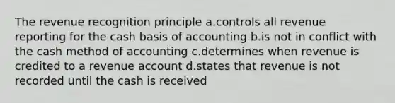 The revenue recognition principle a.controls all revenue reporting for the cash basis of accounting b.is not in conflict with the cash method of accounting c.determines when revenue is credited to a revenue account d.states that revenue is not recorded until the cash is received