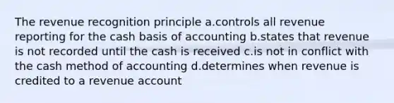 The revenue recognition principle a.controls all revenue reporting for the cash basis of accounting b.states that revenue is not recorded until the cash is received c.is not in conflict with the cash method of accounting d.determines when revenue is credited to a revenue account