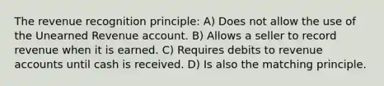 The revenue recognition principle: A) Does not allow the use of the Unearned Revenue account. B) Allows a seller to record revenue when it is earned. C) Requires debits to revenue accounts until cash is received. D) Is also the matching principle.