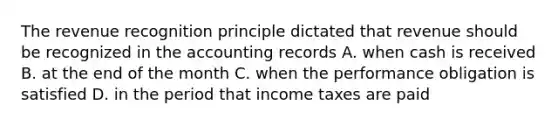 The revenue recognition principle dictated that revenue should be recognized in the accounting records A. when cash is received B. at the end of the month C. when the performance obligation is satisfied D. in the period that income taxes are paid