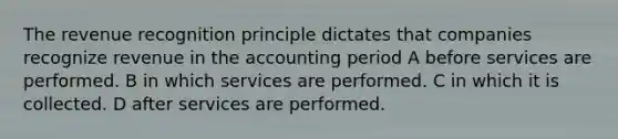 The revenue recognition principle dictates that companies recognize revenue in the accounting period A before services are performed. B in which services are performed. C in which it is collected. D after services are performed.