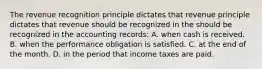 The revenue recognition principle dictates that revenue principle dictates that revenue should be recognized in the should be recognized in the accounting records: A. when cash is received. B. when the performance obligation is satisfied. C. at the end of the month. D. in the period that income taxes are paid.