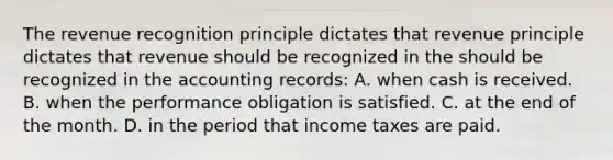 The revenue recognition principle dictates that revenue principle dictates that revenue should be recognized in the should be recognized in the accounting records: A. when cash is received. B. when the performance obligation is satisfied. C. at the end of the month. D. in the period that income taxes are paid.