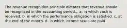 The revenue recognition principle dictates that revenue should be recognized in the accounting period... a. in which cash is received. b. in which the performance obligation is satisfied. c. at the end of the month. d. in which income taxes are paid.