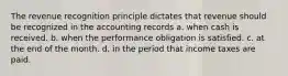 The revenue recognition principle dictates that revenue should be recognized in the accounting records a. when cash is received. b. when the performance obligation is satisfied. c. at the end of the month. d. in the period that income taxes are paid.