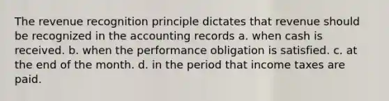 The revenue recognition principle dictates that revenue should be recognized in the accounting records a. when cash is received. b. when the performance obligation is satisfied. c. at the end of the month. d. in the period that income taxes are paid.