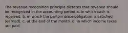 The revenue recognition principle dictates that revenue should be recognized in the accounting period a. in which cash is received. b. in which the performance obligation is satisfied (earned). c. at the end of the month. d. in which income taxes are paid.