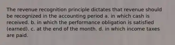 The revenue recognition principle dictates that revenue should be recognized in the accounting period a. in which cash is received. b. in which the performance obligation is satisfied (earned). c. at the end of the month. d. in which income taxes are paid.