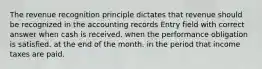 The revenue recognition principle dictates that revenue should be recognized in the accounting records Entry field with correct answer when cash is received. when the performance obligation is satisfied. at the end of the month. in the period that income taxes are paid.