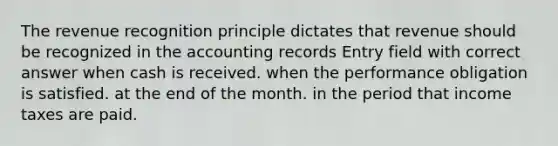 The revenue recognition principle dictates that revenue should be recognized in the accounting records Entry field with correct answer when cash is received. when the performance obligation is satisfied. at the end of the month. in the period that income taxes are paid.