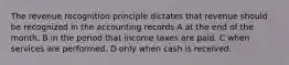 The revenue recognition principle dictates that revenue should be recognized in the accounting records A at the end of the month. B in the period that income taxes are paid. C when services are performed. D only when cash is received.