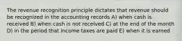 The revenue recognition principle dictates that revenue should be recognized in the accounting records A) when cash is received B) when cash is not received C) at the end of the month D) in the period that income taxes are paid E) when it is earned