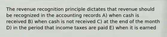 The revenue recognition principle dictates that revenue should be recognized in the accounting records A) when cash is received B) when cash is not received C) at the end of the month D) in the period that income taxes are paid E) when it is earned