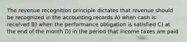 The revenue recognition principle dictates that revenue should be recognized in the accounting records A) when cash is received B) when the performance obligation is satisfied C) at the end of the month D) in the period that income taxes are paid