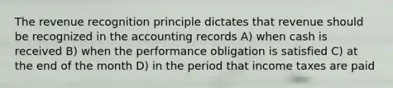 The revenue recognition principle dictates that revenue should be recognized in the accounting records A) when cash is received B) when the performance obligation is satisfied C) at the end of the month D) in the period that income taxes are paid