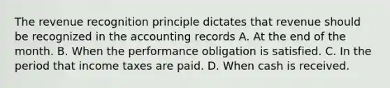 The revenue recognition principle dictates that revenue should be recognized in the accounting records A. At the end of the month. B. When the performance obligation is satisfied. C. In the period that income taxes are paid. D. When cash is received.