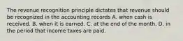 The revenue recognition principle dictates that revenue should be recognized in the accounting records A. when cash is received. B. when it is earned. C. at the end of the month. D. in the period that income taxes are paid.