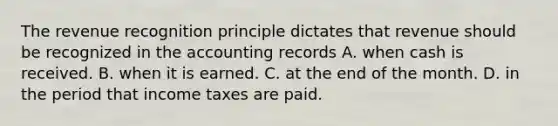 The revenue recognition principle dictates that revenue should be recognized in the accounting records A. when cash is received. B. when it is earned. C. at the end of the month. D. in the period that income taxes are paid.