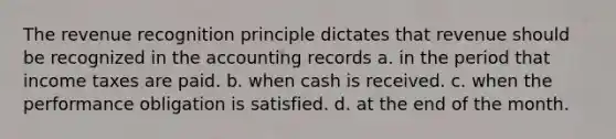 The revenue recognition principle dictates that revenue should be recognized in the accounting records a. in the period that income taxes are paid. b. when cash is received. c. when the performance obligation is satisfied. d. at the end of the month.