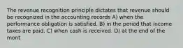 The revenue recognition principle dictates that revenue should be recognized in the accounting records A) when the performance obligation is satisfied. B) in the period that income taxes are paid. C) when cash is received. D) at the end of the mont