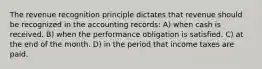 The revenue recognition principle dictates that revenue should be recognized in the accounting records: A) when cash is received. B) when the performance obligation is satisfied. C) at the end of the month. D) in the period that income taxes are paid.