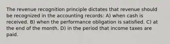 The revenue recognition principle dictates that revenue should be recognized in the accounting records: A) when cash is received. B) when the performance obligation is satisfied. C) at the end of the month. D) in the period that income taxes are paid.