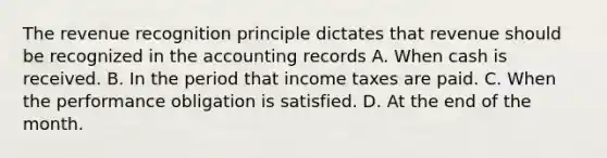 The revenue recognition principle dictates that revenue should be recognized in the accounting records A. When cash is received. B. In the period that income taxes are paid. C. When the performance obligation is satisfied. D. At the end of the month.